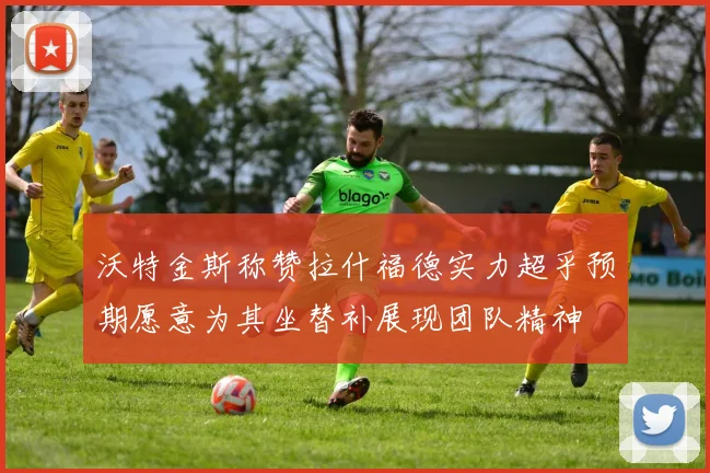 沃特金斯称赞拉什福德实力超乎预期愿意为其坐替补展现团队精神