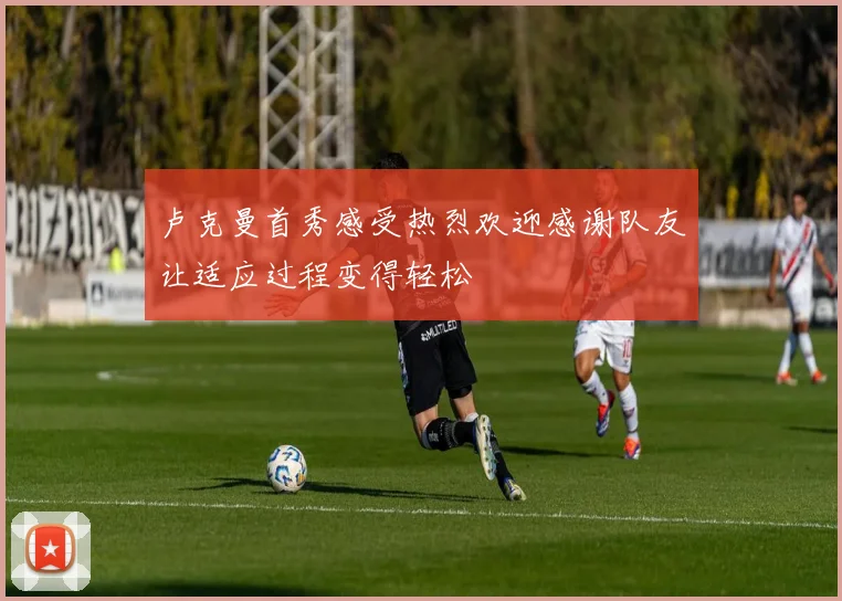 卢克曼首秀感受热烈欢迎感谢队友让适应过程变得轻松