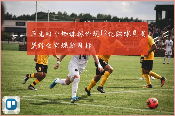 马竞对小蜘蛛标价超12亿欧球员渴望转会实现新目标