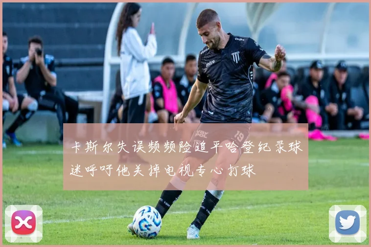 卡斯尔失误频频险追平哈登纪录球迷呼吁他关掉电视专心打球
