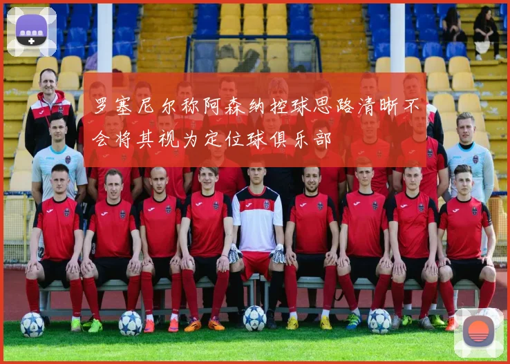 罗塞尼尔称阿森纳控球思路清晰不会将其视为定位球俱乐部
