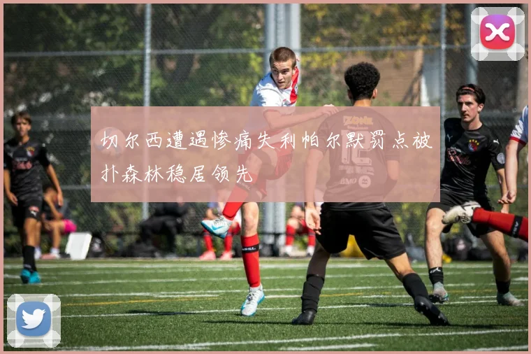 切尔西遭遇惨痛失利帕尔默罚点被扑森林稳居领先