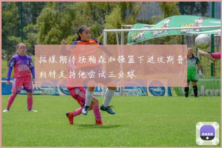 拓媒期待杨瀚森加强篮下进攻斯普利特支持他尝试三分球