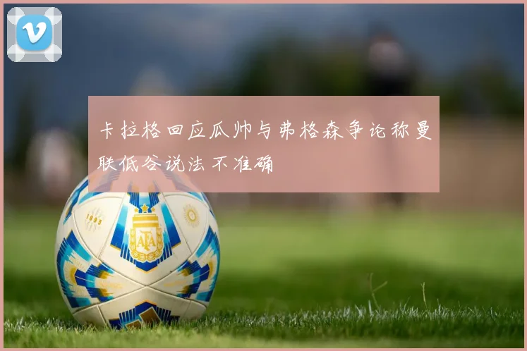 卡拉格回应瓜帅与弗格森争论称曼联低谷说法不准确