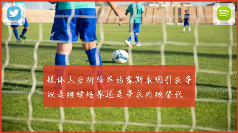 媒体人分析绿军西蒙斯表现引发争议是继续培养还是寻求内线替代
