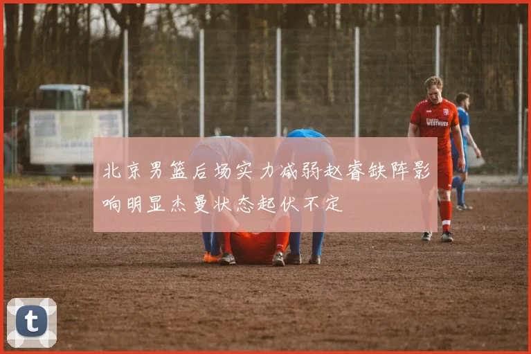 北京男篮后场实力减弱赵睿缺阵影响明显杰曼状态起伏不定