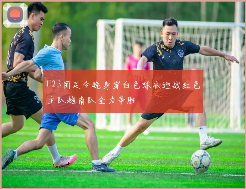 U23国足今晚身穿白色球衣迎战红色主队越南队全力争胜