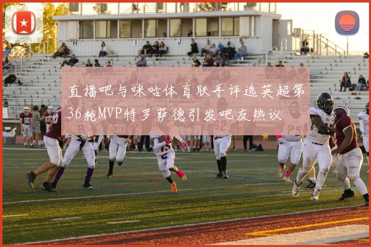 直播吧与咪咕体育联手评选英超第36轮MVP特罗萨德引发吧友热议