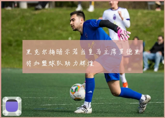 里克尔梅暗示若当皇马主席罗德里将加盟球队助力辉煌