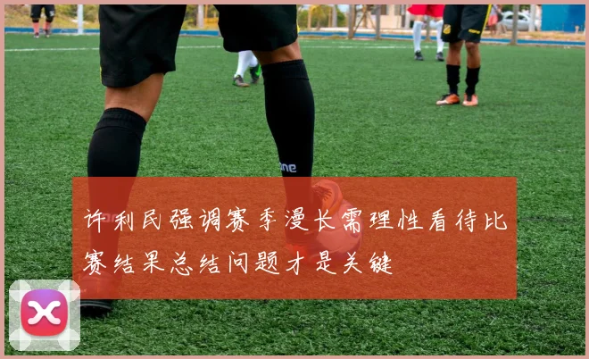 许利民强调赛季漫长需理性看待比赛结果总结问题才是关键
