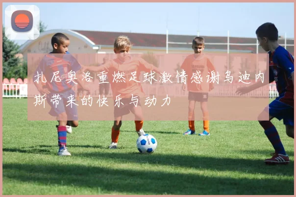 扎尼奥洛重燃足球激情感谢乌迪内斯带来的快乐与动力