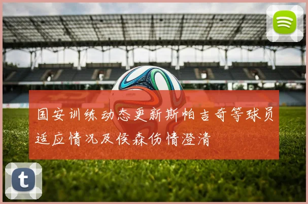 国安训练动态更新斯帕吉奇等球员适应情况及侯森伤情澄清