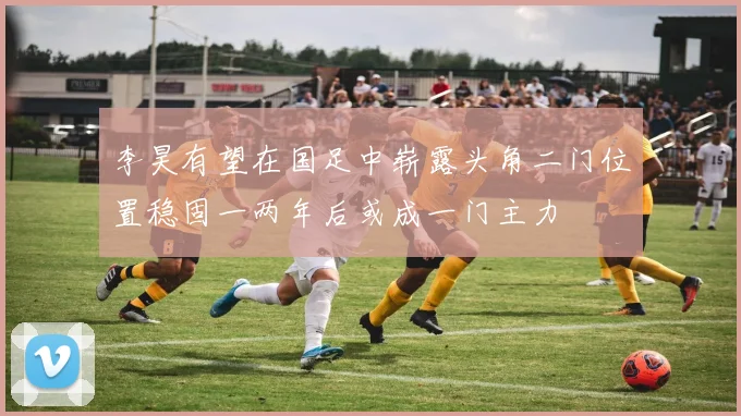 李昊有望在国足中崭露头角二门位置稳固一两年后或成一门主力